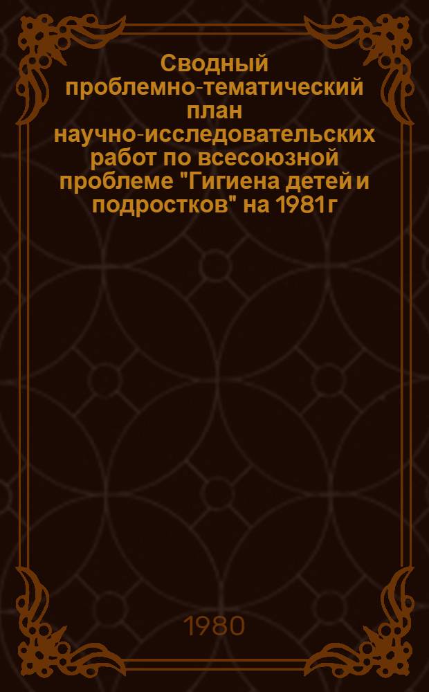 Сводный проблемно-тематический план научно-исследовательских работ по всесоюзной проблеме "Гигиена детей и подростков" на 1981 г.