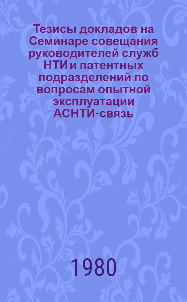Тезисы докладов на Семинаре совещания руководителей служб НТИ и патентных подразделений по вопросам опытной эксплуатации АСНТИ-связь (14-16 октября 1980 г.)