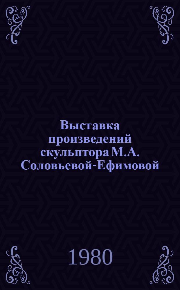 Выставка произведений скульптора М.А. Соловьевой-Ефимовой : Каталог