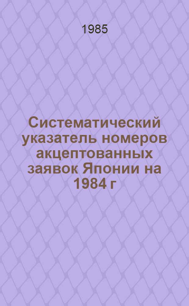 Систематический указатель номеров акцептованных заявок Японии на 1984 г : Со ссылкой на реф. изд. "Изобрет. в СССР и за рубежом". Т. 1