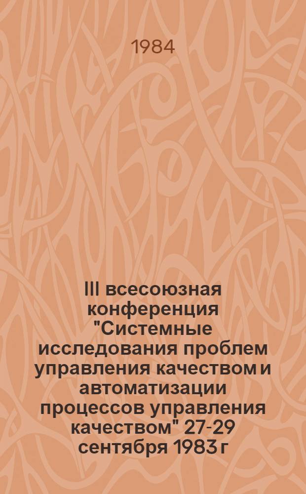 III всесоюзная конференция "Системные исследования проблем управления качеством и автоматизации процессов управления качеством" [27-29 сентября 1983 г.] : Докл. и сообщ. [В 2 ч.]. Ч. 1