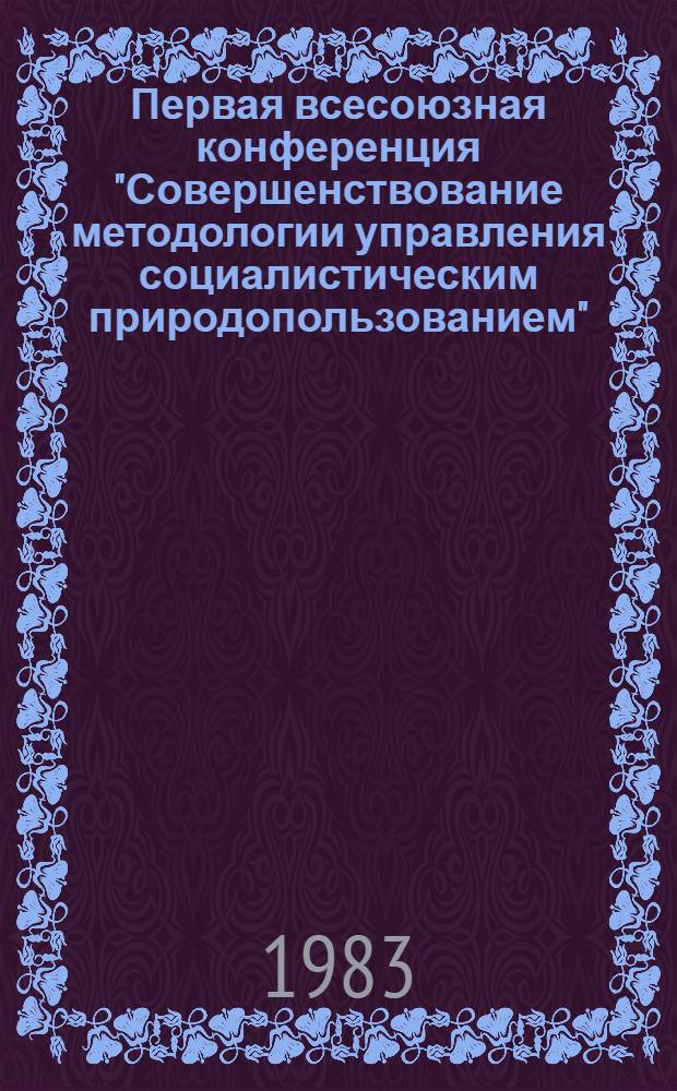 Первая всесоюзная конференция "Совершенствование методологии управления социалистическим природопользованием", 29 нояб.-1 дек. 1983 г : Тез. докл. Т. 2