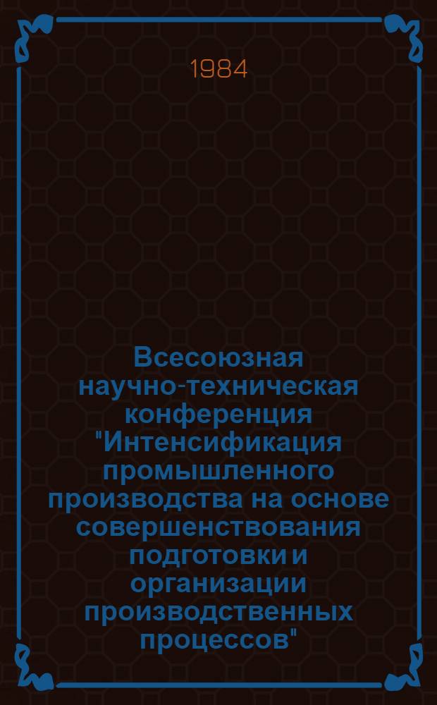Всесоюзная научно-техническая конференция "Интенсификация промышленного производства на основе совершенствования подготовки и организации производственных процессов" (г. Воронеж, 13-15 сент. 1984 г.) : Тез. докл. [В 2 ч.]. Ч. 1