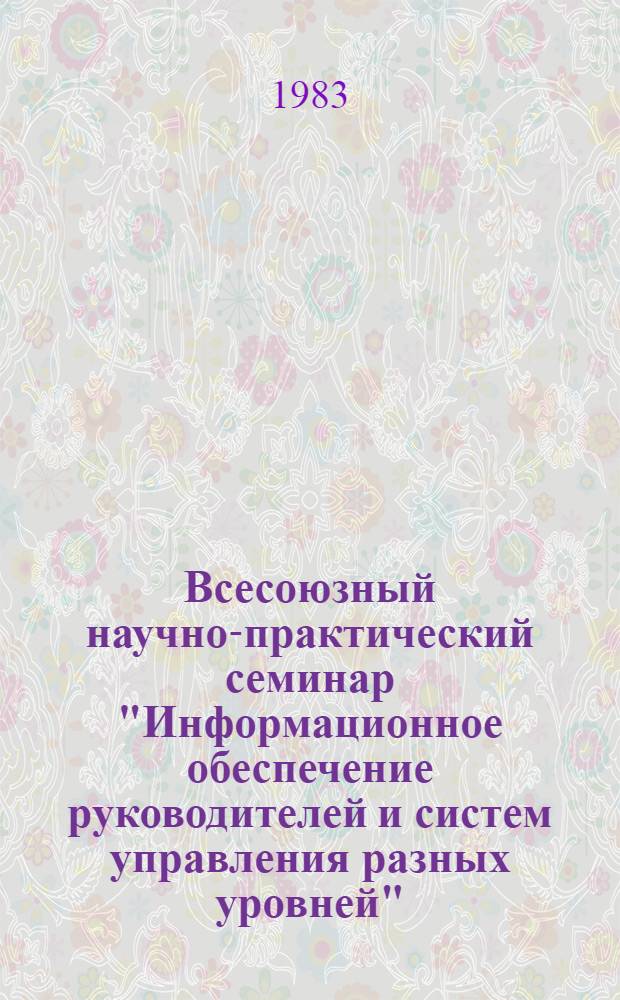 Всесоюзный научно-практический семинар "Информационное обеспечение руководителей и систем управления разных уровней" (15-17 марта 1983 г., г. Суздаль) : Тез. докл. [В 2 т.]. Т. 1
