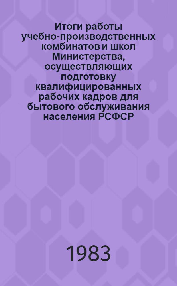 Итоги работы учебно-производственных комбинатов и школ Министерства, осуществляющих подготовку квалифицированных рабочих кадров для бытового обслуживания населения РСФСР... ... за 1983 г.
