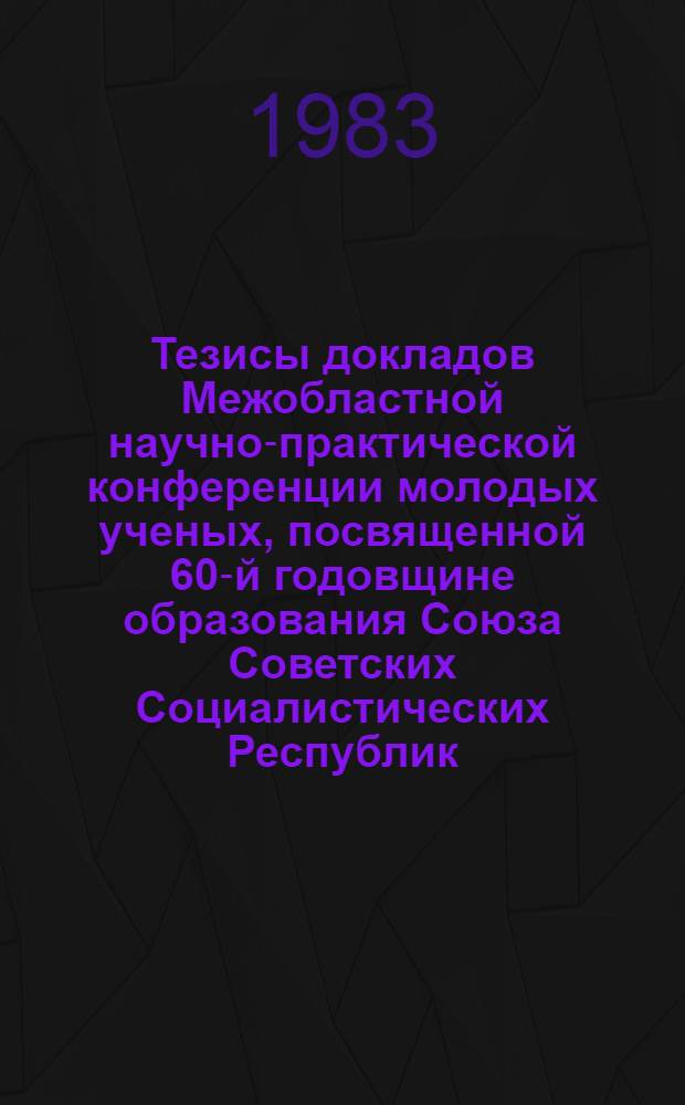 Тезисы докладов Межобластной научно-практической конференции молодых ученых, посвященной 60-й годовщине образования Союза Советских Социалистических Республик