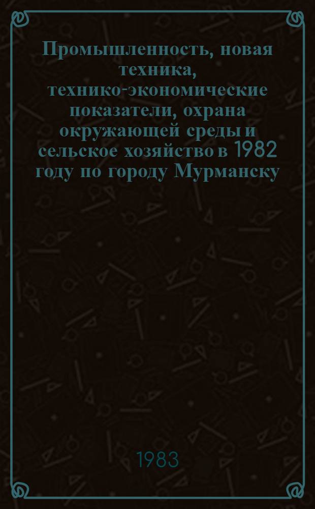 Промышленность, новая техника, технико-экономические показатели, охрана окружающей среды и сельское хозяйство в 1982 году по городу Мурманску : Стат. сб. Ч. 1