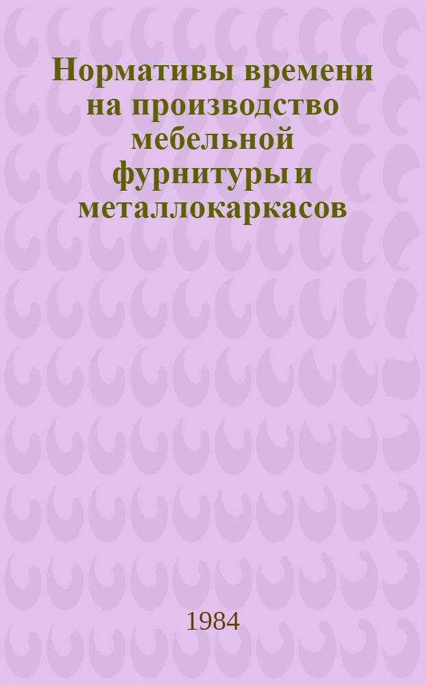 Нормативы времени на производство мебельной фурнитуры и металлокаркасов : Утв. М-вом лесн. целлюлоз.-бумаж. и деревообраб. пром-сти 26.03.84