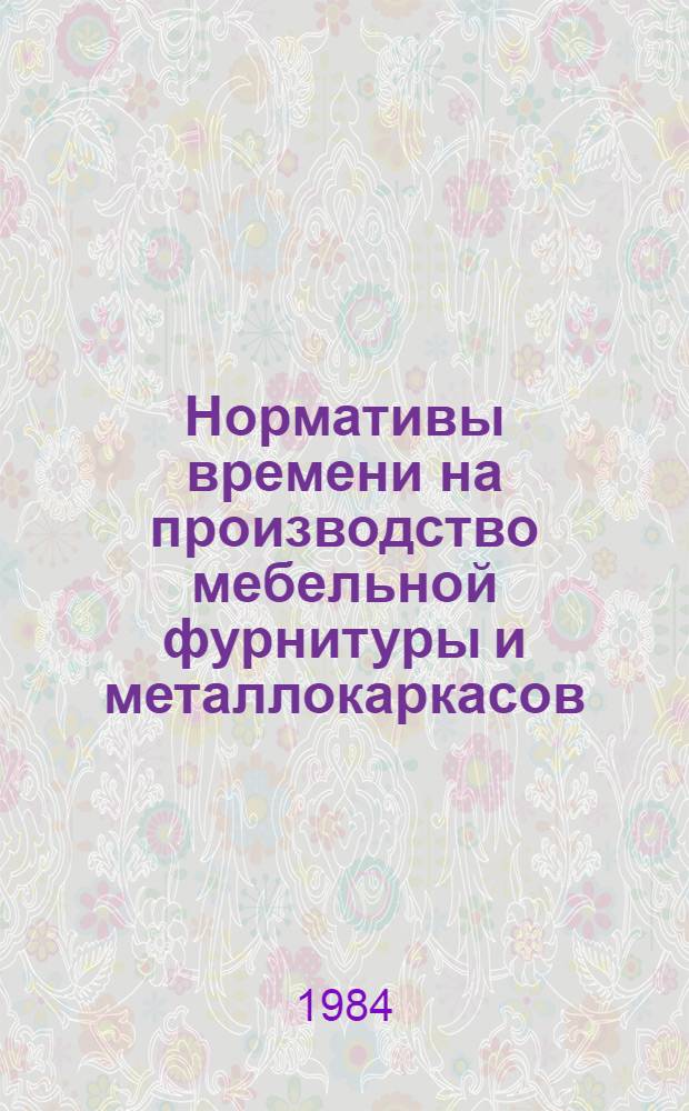 Нормативы времени на производство мебельной фурнитуры и металлокаркасов : Утв. М-вом лесн. целлюлоз.-бумаж. и деревообраб. пром-сти 26.03.84. [Т. 2]. Разд. 6-10