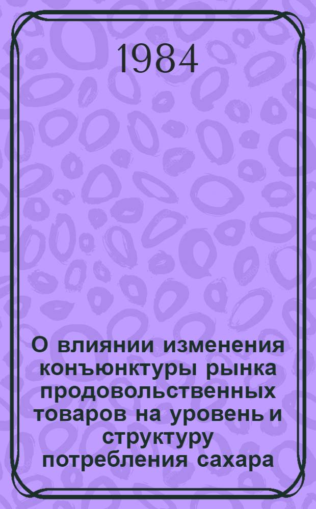 О влиянии изменения конъюнктуры рынка продовольственных товаров на уровень и структуру потребления сахара.. : (Конъюнктур. ситуац. разраб.). ... в 1984 г.