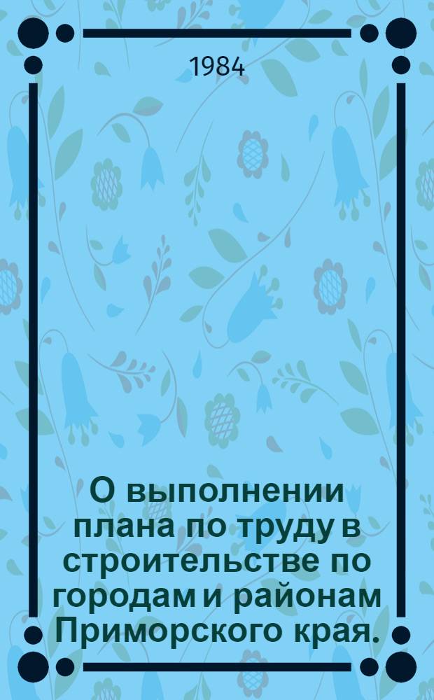 О выполнении плана по труду в строительстве по городам и районам Приморского края.. : Стат. бюл. ... за 1982 и 1983 гг.