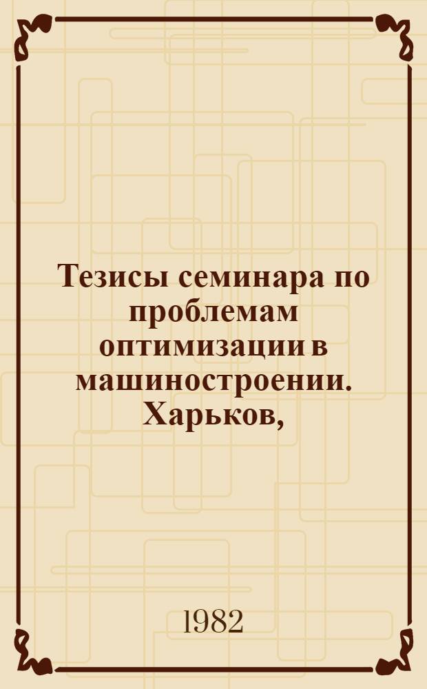 Тезисы семинара по проблемам оптимизации в машиностроении. Харьков, (3-5 окт. 1982 г.) : [В 2 ч.]. Ч. 1