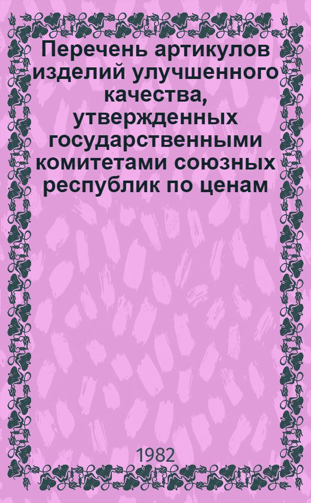Перечень артикулов изделий улучшенного качества, утвержденных государственными комитетами союзных республик по ценам, советами министров АССР, исполкомами краевых, областных и городских (городов республиканского подчинения), Советов народных депутатов, на которые с 1 апреля 1982 г. отменяются временные и вводятся постоянные розничные цены. Кн. 1