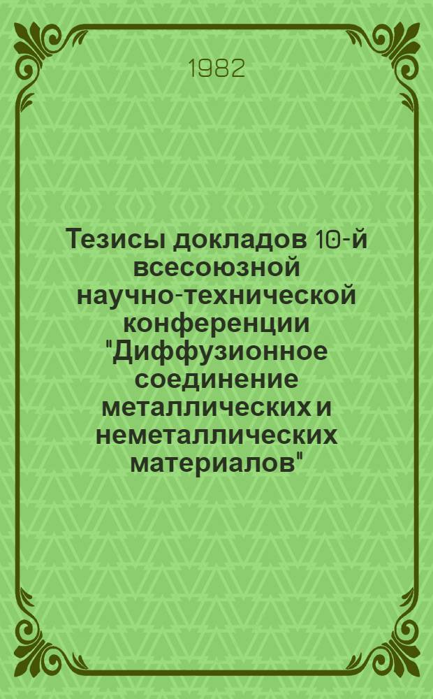 Тезисы докладов 10-й всесоюзной научно-технической конференции "Диффузионное соединение металлических и неметаллических материалов" (13-14 мая 1982 г.). Ч. 1