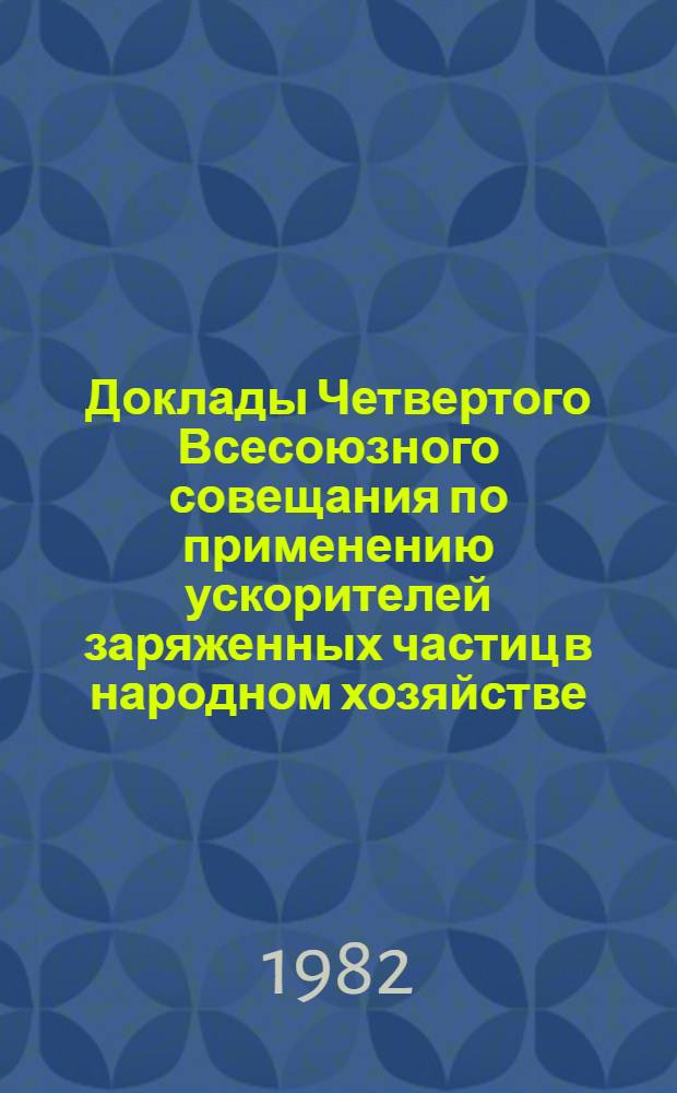 Доклады Четвертого Всесоюзного совещания по применению ускорителей заряженных частиц в народном хозяйстве (28-30 сентября 1982 г., Ленинград) : В 4 т. Т. 1