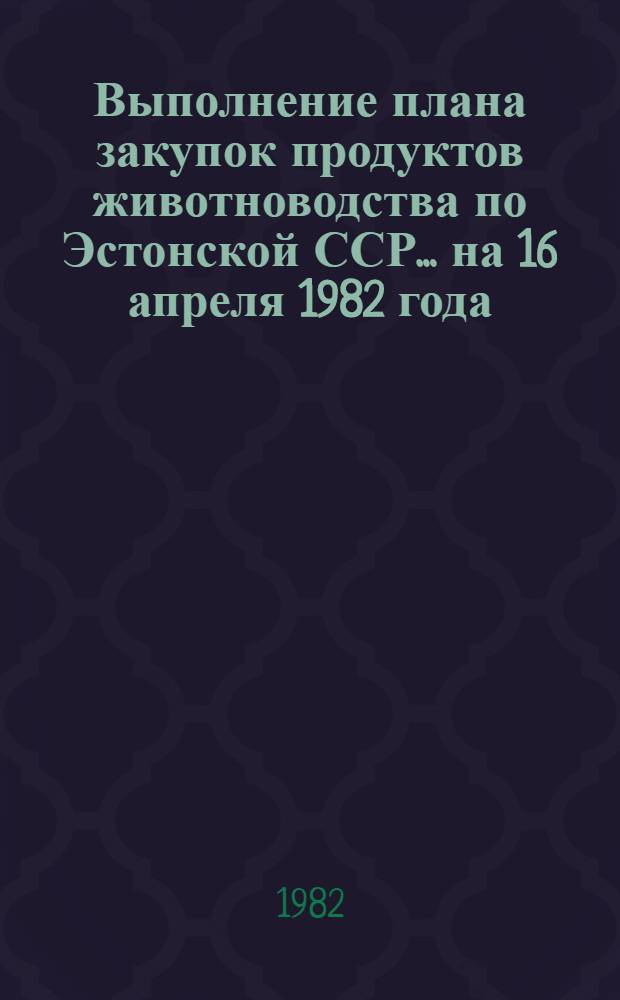 Выполнение плана закупок продуктов животноводства по Эстонской ССР... ... на 16 апреля 1982 года