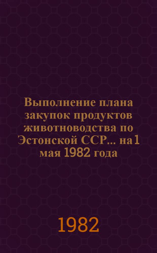 Выполнение плана закупок продуктов животноводства по Эстонской ССР... ... на 1 мая 1982 года