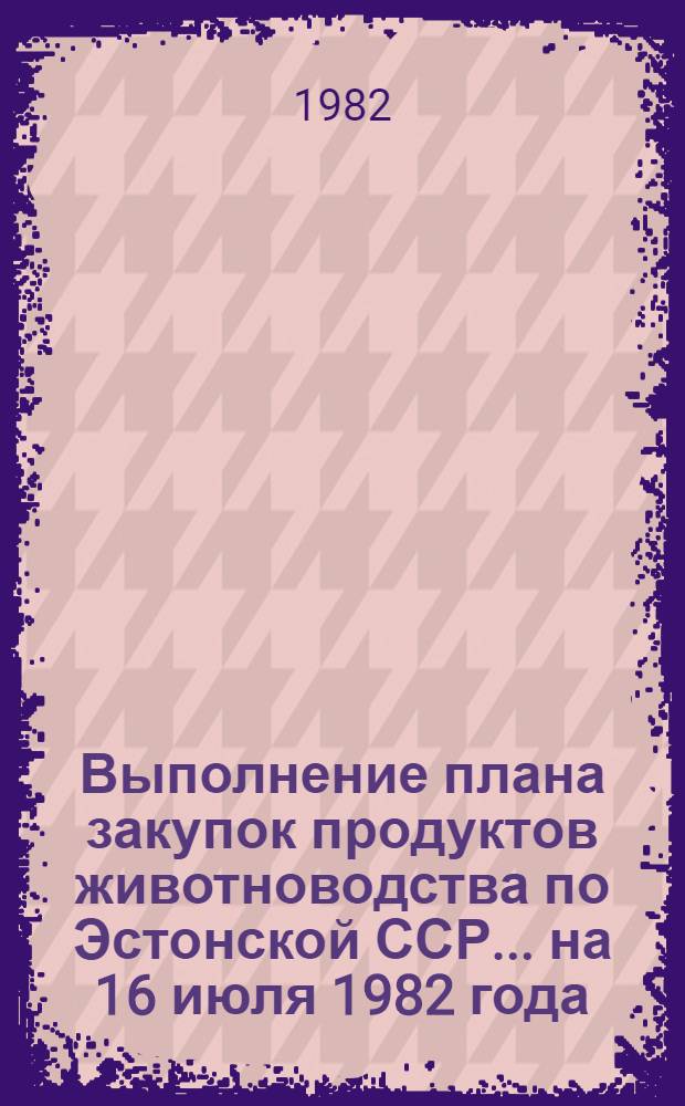 Выполнение плана закупок продуктов животноводства по Эстонской ССР... ... на 16 июля 1982 года