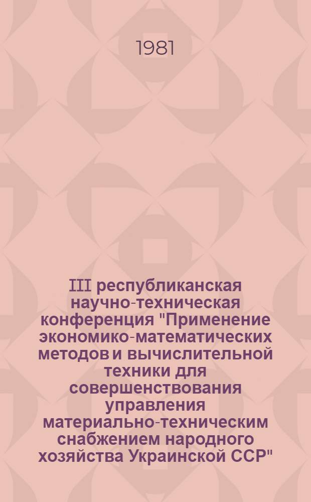 III республиканская научно-техническая конференция "Применение экономико-математических методов и вычислительной техники для совершенствования управления материально-техническим снабжением народного хозяйства Украинской ССР", 10-12 нояб. 1981 г : (Тез. докл.). [Вып. 1]