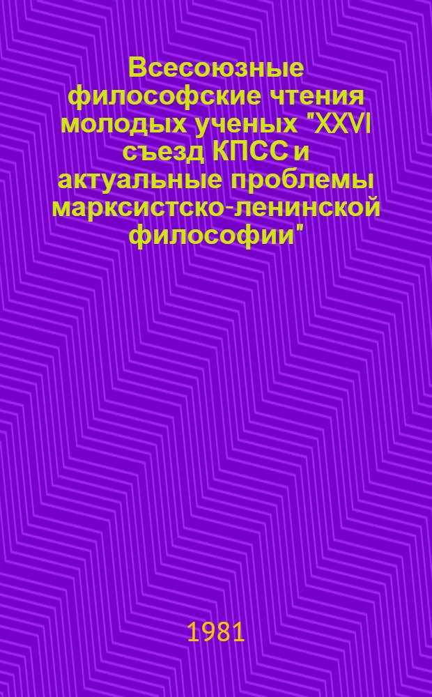 Всесоюзные философские чтения молодых ученых "XXVI съезд КПСС и актуальные проблемы марксистско-ленинской философии" (Москва, 29 мая - 1 июня 1981 г.) : Тез. докл