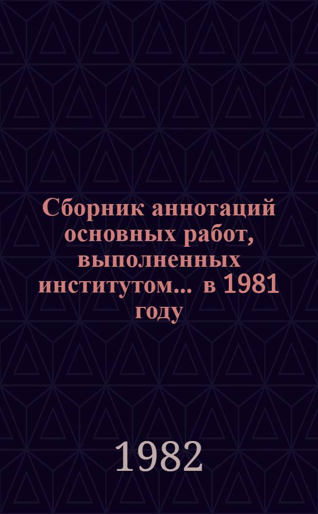 Сборник аннотаций основных работ, выполненных институтом... ... в 1981 году