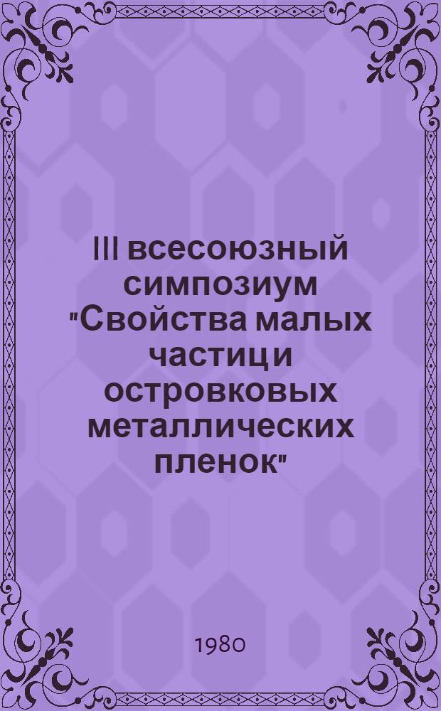 III всесоюзный симпозиум "Свойства малых частиц и островковых металлических пленок" (Львов, 15-17 октября 1980 г.) : Тезисы докл. Ч. 3