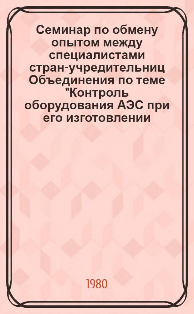 Семинар по обмену опытом между специалистами стран-учредительниц Объединения по теме "Контроль оборудования АЭС при его изготовлении, монтаже и эксплуатации", г. Ленинград, 27-31 октября 1980 г : Сборник материалов [В 2 т.]. Т. 1