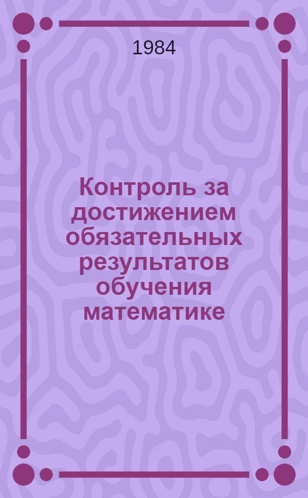 Контроль за достижением обязательных результатов обучения математике : Метод. рекомендации для учителей эксперим. р-нов МССР : 1