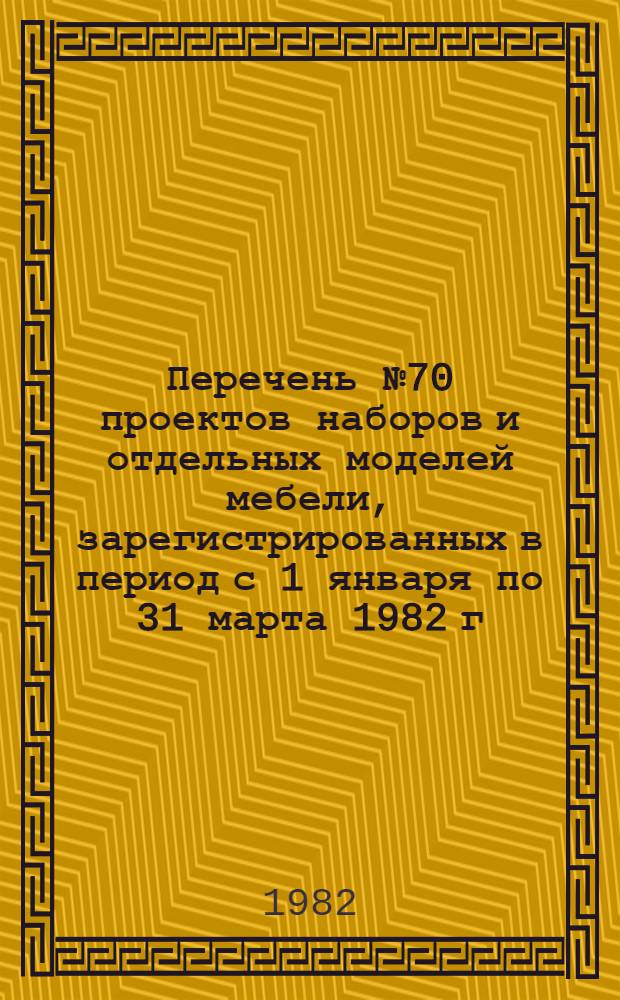 Перечень № 70 проектов наборов и отдельных моделей мебели, зарегистрированных в период с 1 января по 31 марта 1982 г. в порядке, установленном Минлесбупромом СССР