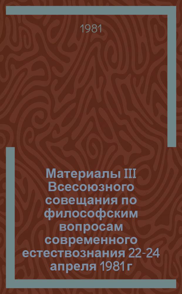 Материалы III Всесоюзного совещания по философским вопросам современного естествознания [22-24 апреля 1981 г.]
