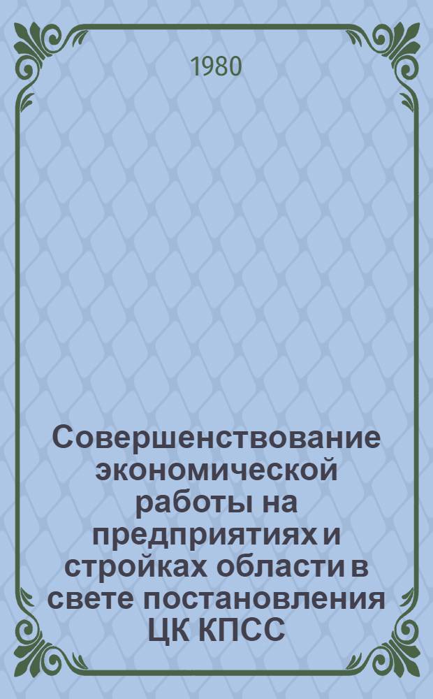 Совершенствование экономической работы на предприятиях и стройках области в свете постановления ЦК КПСС, Совета Министров СССР "Об улучшении планирования и усиления воздействия хозяйственного механизма на повышение эффективности производства и качества работы" : (Тез. докл. науч.-практ. конф. 26 марта 1980 г.)