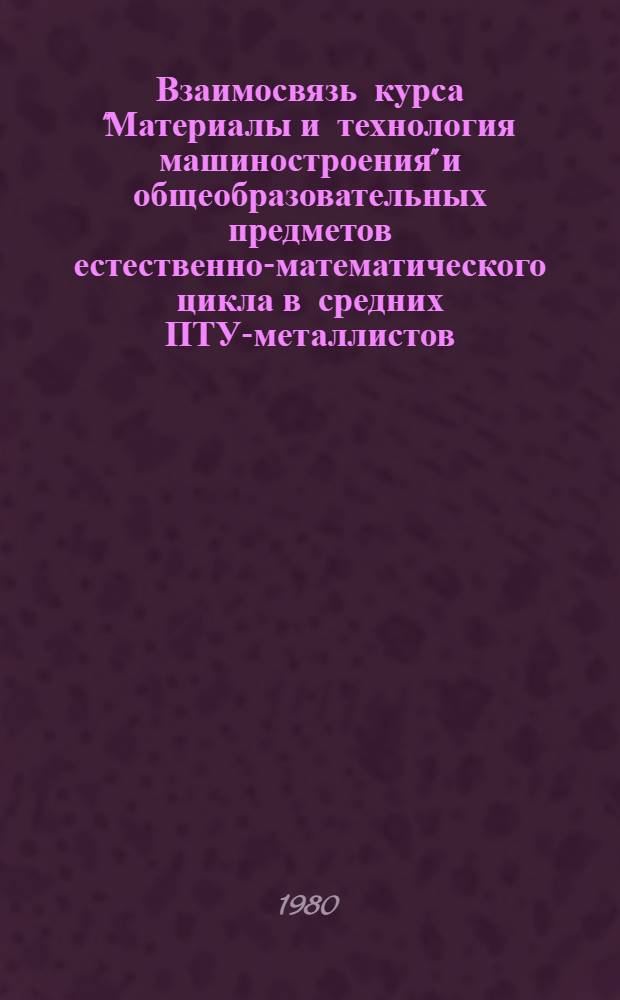 Взаимосвязь курса "Материалы и технология машиностроения" и общеобразовательных предметов естественно-математического цикла в средних ПТУ-металлистов : (Метод. рекомендации)