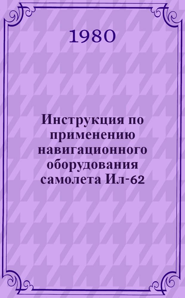Инструкция по применению навигационного оборудования самолета Ил-62 : Утв. М-вом гражд. авиации 08.04.80