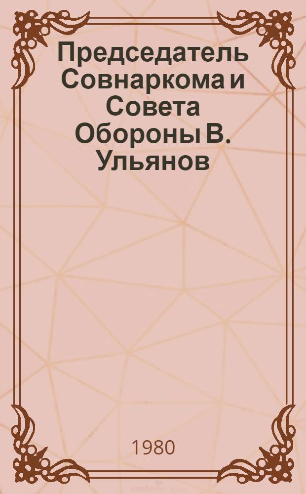 Председатель Совнаркома и Совета Обороны В. Ульянов (Ленин) : Очерки гос. деятельности в июле 1918 - марте 1920 г
