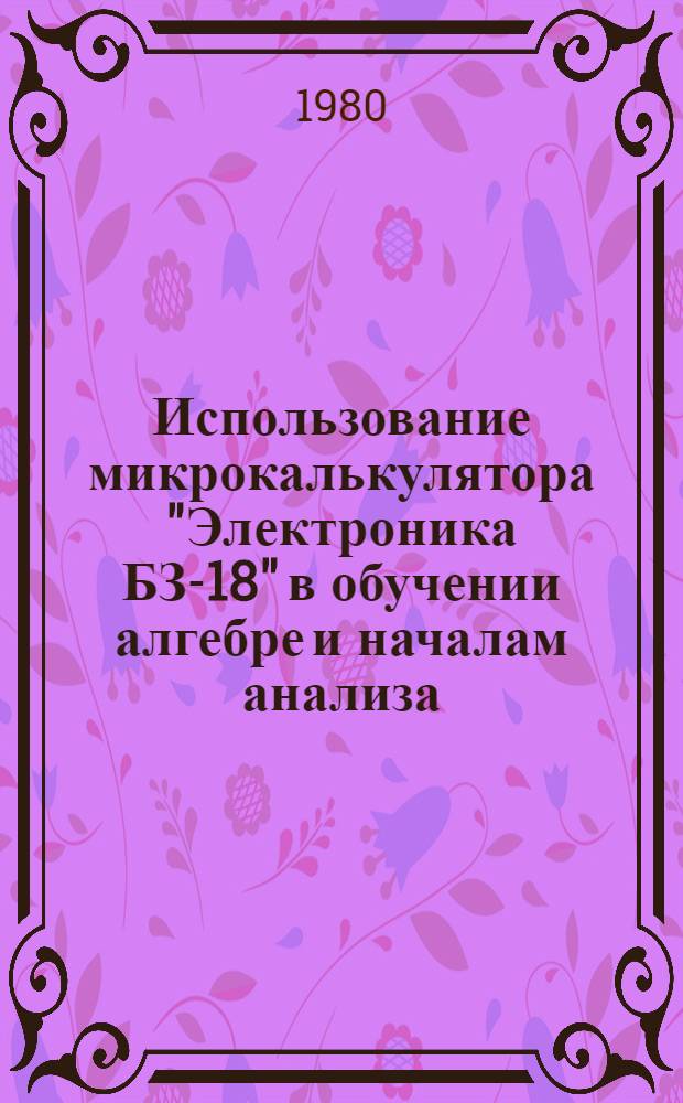 Использование микрокалькулятора "Электроника БЗ-18" в обучении алгебре и началам анализа : (Метод. рекомендации)