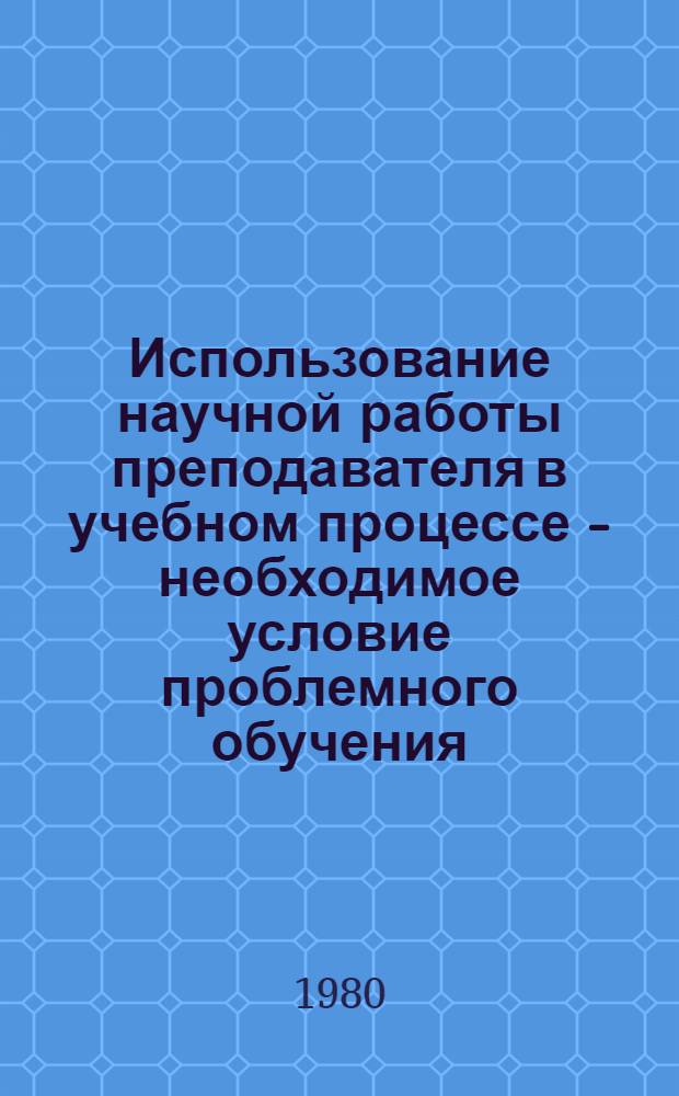 Использование научной работы преподавателя в учебном процессе - необходимое условие проблемного обучения : (Метод. рекомендации)