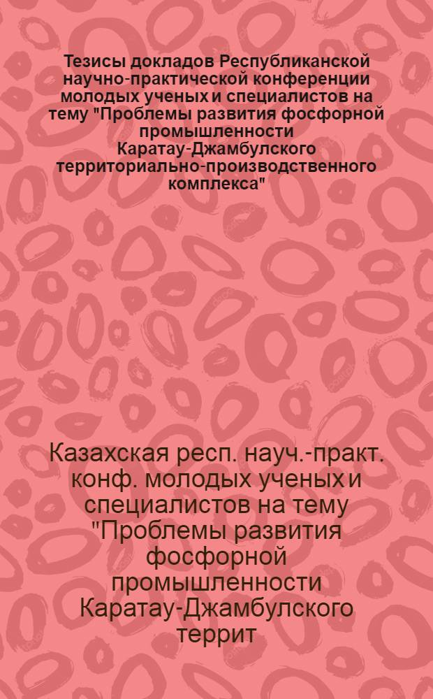 Тезисы докладов Республиканской научно-практической конференции молодых ученых и специалистов на тему "Проблемы развития фосфорной промышленности Каратау-Джамбулского территориально-производственного комплекса", посвященной 60-летию Казахской ССР и Компартии Казахстана (29-31 мая 1980 г.)