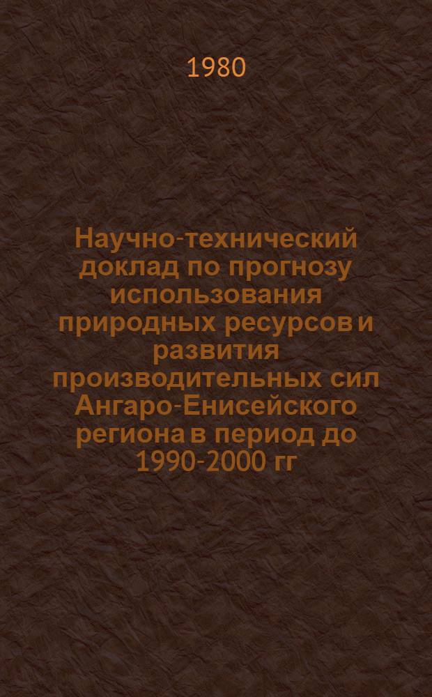 Научно-технический доклад по прогнозу использования природных ресурсов и развития производительных сил Ангаро-Енисейского региона в период до 1990-2000 гг. : (Уточн. вариант)