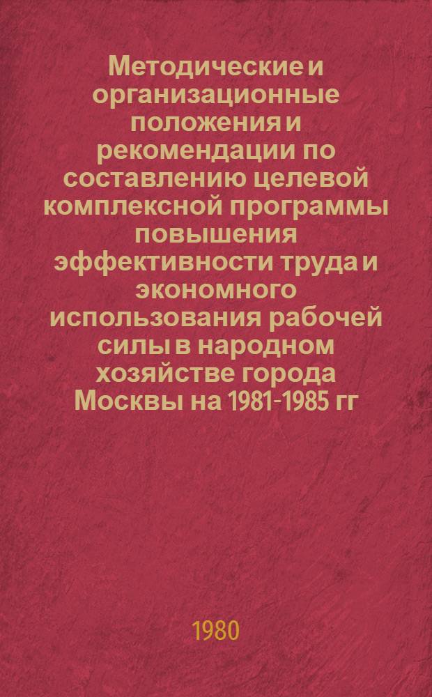 Методические и организационные положения и рекомендации по составлению целевой комплексной программы повышения эффективности труда и экономного использования рабочей силы в народном хозяйстве города Москвы на 1981-1985 гг.