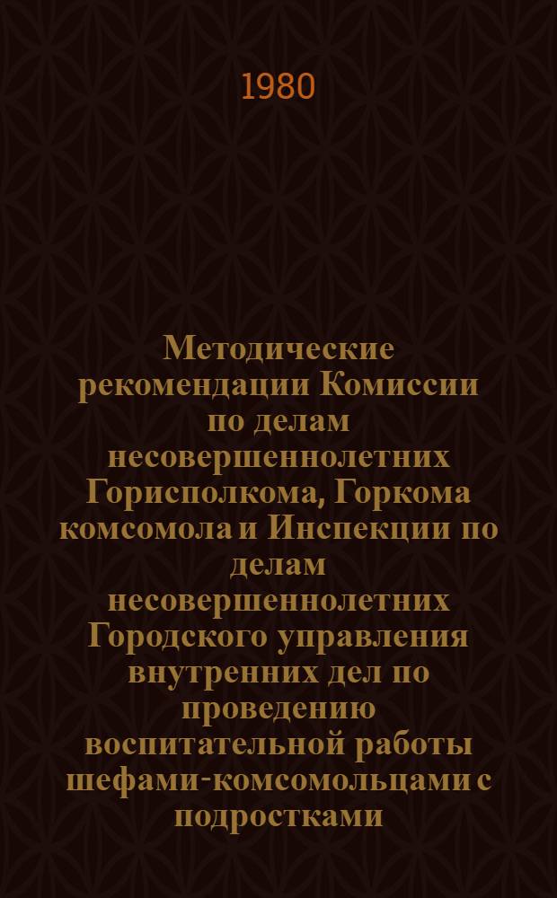 Методические рекомендации Комиссии по делам несовершеннолетних Горисполкома, Горкома комсомола и Инспекции по делам несовершеннолетних Городского управления внутренних дел по проведению воспитательной работы шефами-комсомольцами с подростками, состоящими на учете в милиции