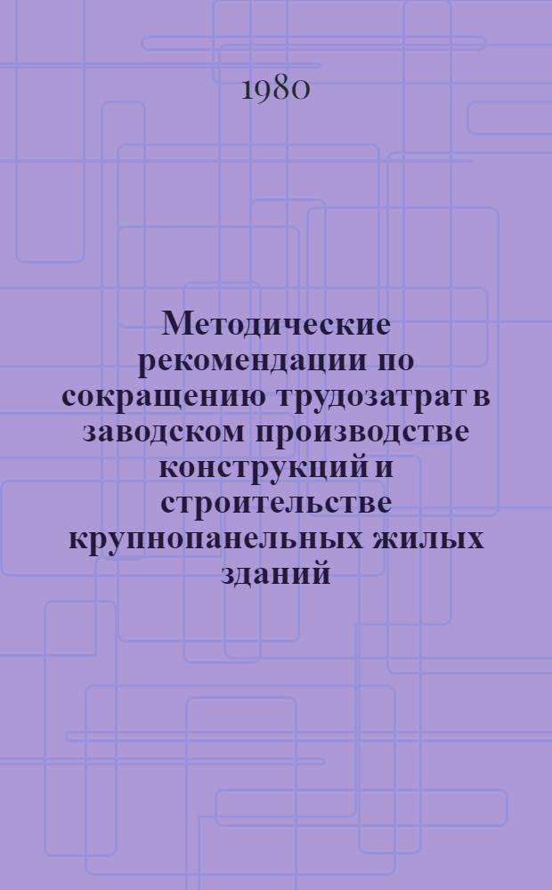 Методические рекомендации по сокращению трудозатрат в заводском производстве конструкций и строительстве крупнопанельных жилых зданий