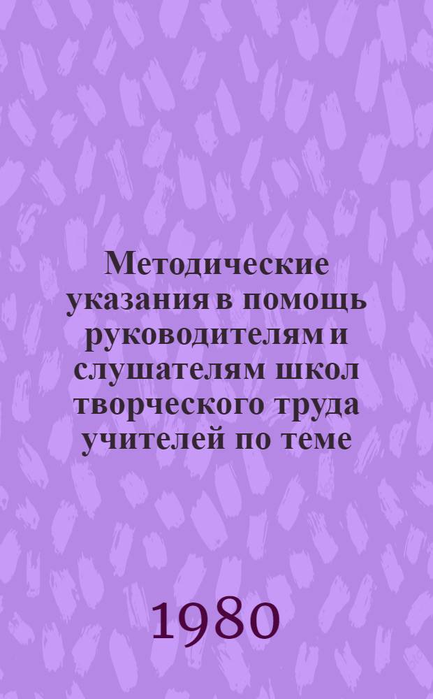 Методические указания в помощь руководителям и слушателям школ творческого труда учителей по теме: "Теория и практика воспитания учащихся на примере жизни и деятельности В.И. Ленина, на революционных, боевых и трудовых традициях КПСС, советского народа