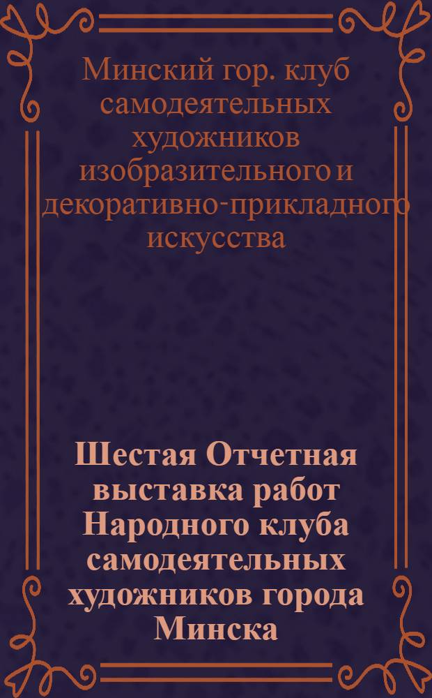 Шестая Отчетная выставка работ Народного клуба самодеятельных художников города Минска : Каталог