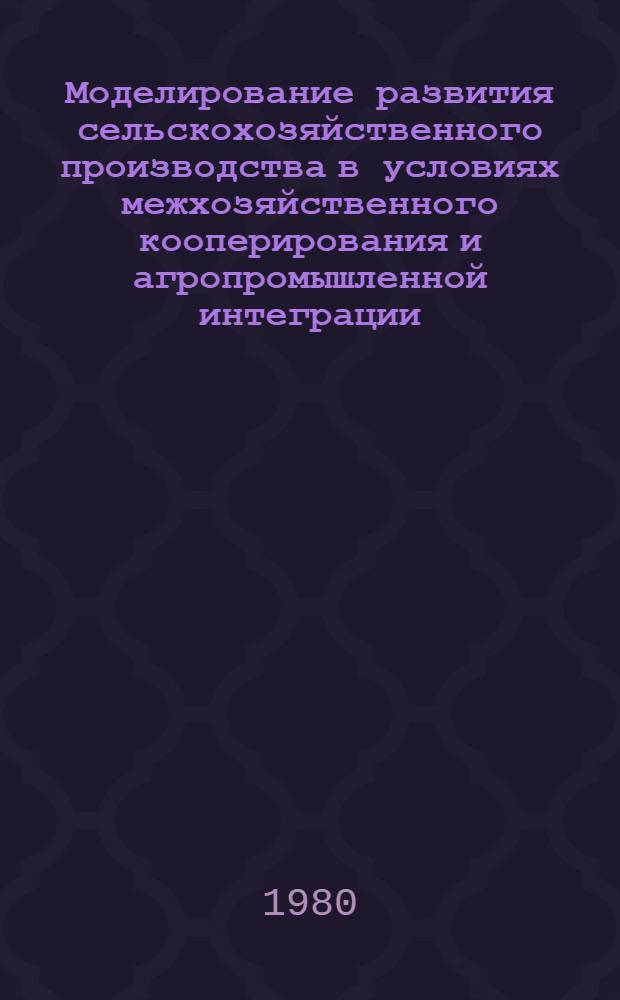 Моделирование развития сельскохозяйственного производства в условиях межхозяйственного кооперирования и агропромышленной интеграции : Сб. статей
