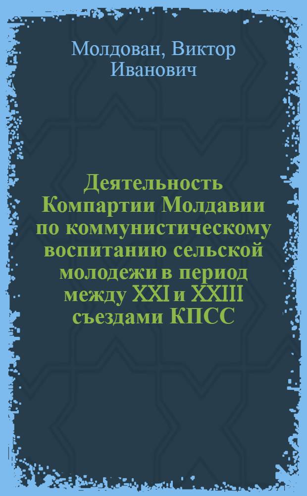 Деятельность Компартии Молдавии по коммунистическому воспитанию сельской молодежи в период между XXI и XXIII съездами КПСС