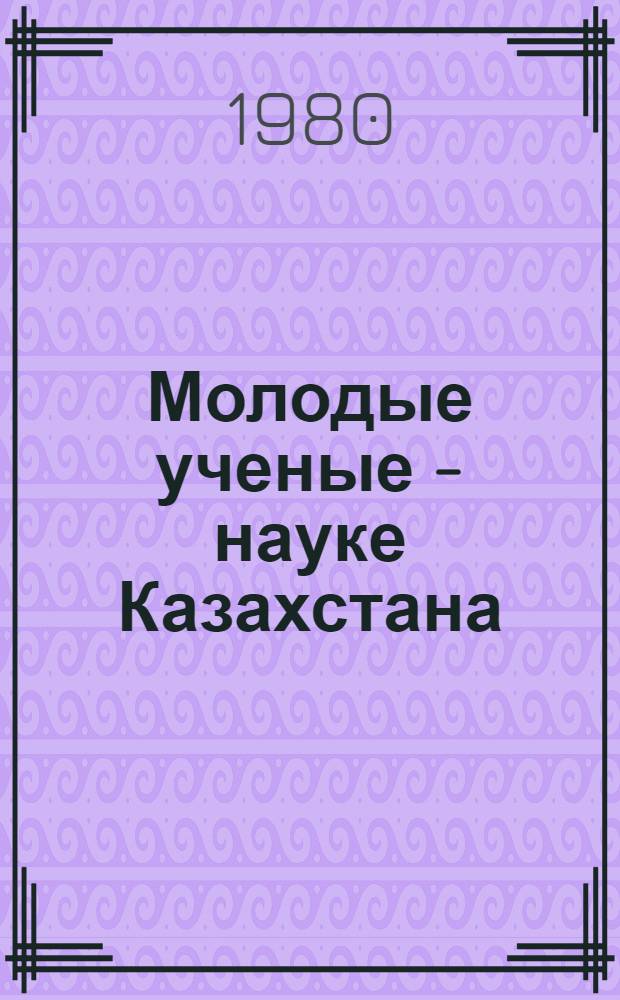 Молодые ученые - науке Казахстана : Тез. докл. науч.-практ. конф., посвящ. 60-летию КазССР и Компартии Казахстана, (1-3 июля 1980 г.)
