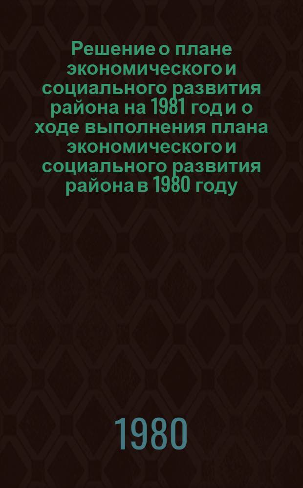 Решение о плане экономического и социального развития района на 1981 год и о ходе выполнения плана экономического и социального развития района в 1980 году; Решение о бюджете района на 1981 год и об исполнении бюджета за 1979 год / ... Семнадцатого созыва (Четвертая сессия)