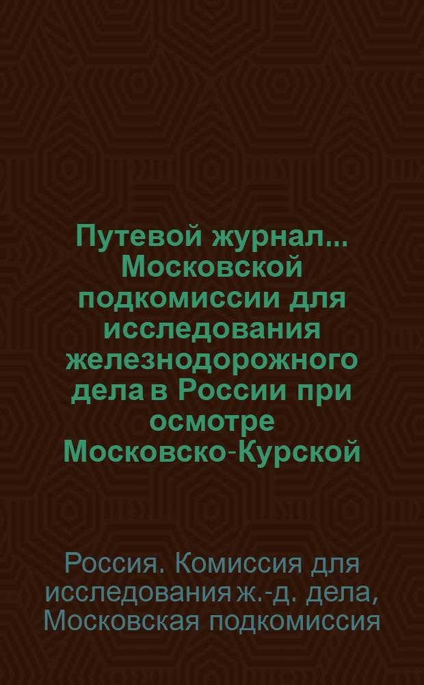 Путевой журнал... Московской подкомиссии для исследования железнодорожного дела в России при осмотре Московско-Курской, Московско-Ярославско-Вологодской, Курско-Харьково-Азовской, Константиновской, Донецкой- Каменноугольной и Лозово-Севастопольской железных дорог