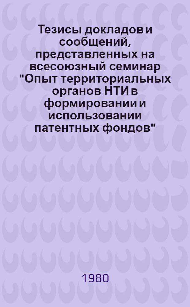 Тезисы докладов и сообщений, представленных на всесоюзный семинар "Опыт территориальных органов НТИ в формировании и использовании патентных фондов" (Москва, нояб. 1980 г.)