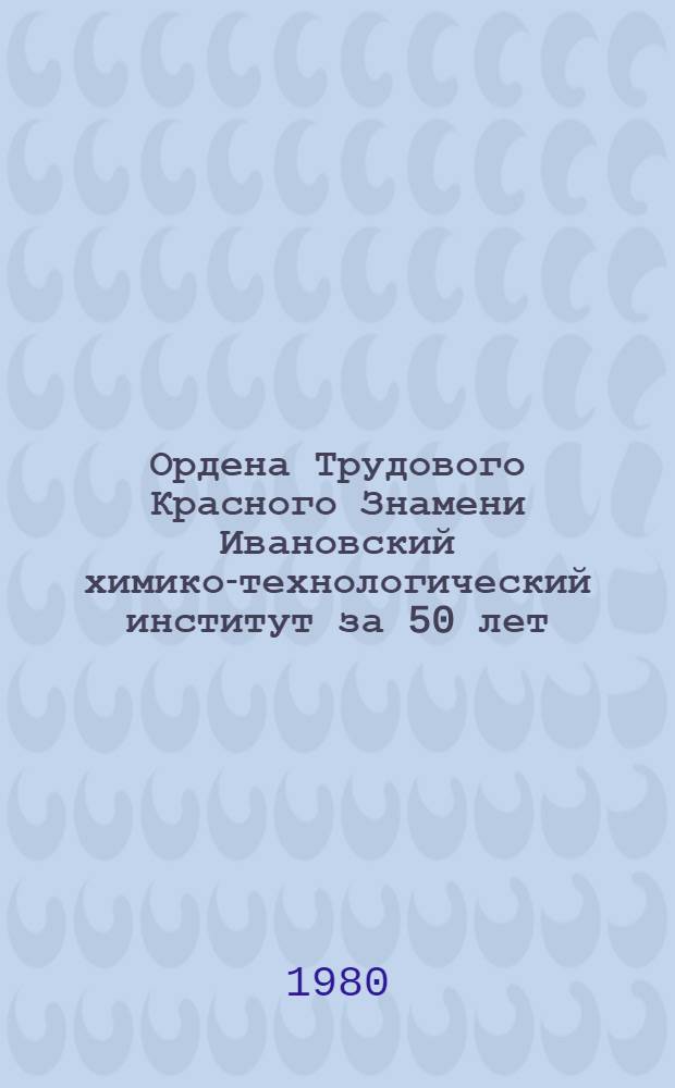 Ордена Трудового Красного Знамени Ивановский химико-технологический институт за 50 лет (1930-1980 гг.) : Крат. ист. очерк и перспективы развития